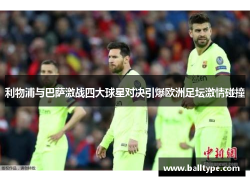利物浦与巴萨激战四大球星对决引爆欧洲足坛激情碰撞