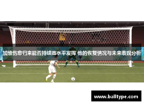 加维伤愈归来能否持续高水平发挥 他的恢复情况与未来表现分析