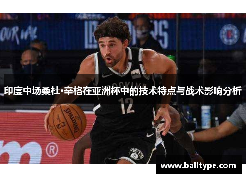 印度中场桑杜·辛格在亚洲杯中的技术特点与战术影响分析