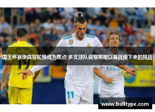 国王杯赛季阵容轮换成为焦点 多支球队调整策略以备战接下来的挑战