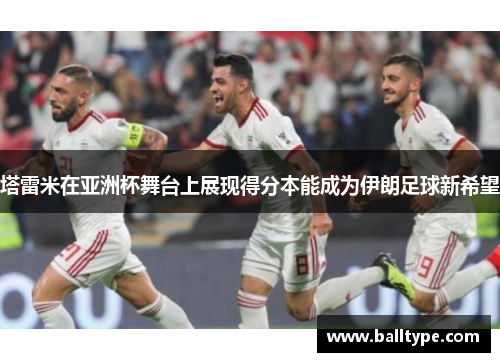 塔雷米在亚洲杯舞台上展现得分本能成为伊朗足球新希望