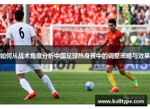 如何从战术角度分析中国足球热身赛中的调整策略与效果